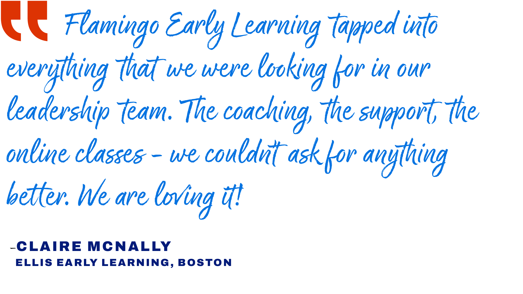 Quote that reads: "Flamingo Early Learning tapped into everything that we were looking for in our leadership team. The coaching, the support, the online classes - we couldn't ask for anything better. We are loving it!" said<br />
Claire McNally from<br />
Ellis Early Learning in Boston.